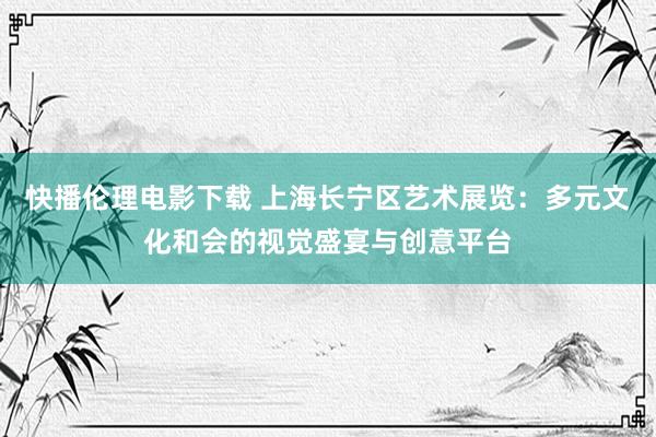 快播伦理电影下载 上海长宁区艺术展览：多元文化和会的视觉盛宴与创意平台