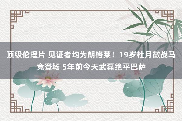 顶级伦理片 见证者均为朗格莱！19岁杜月徵战马竞登场 5年前今天武磊绝平巴萨