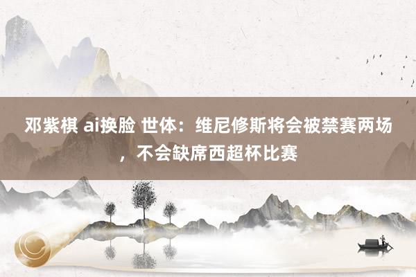 邓紫棋 ai换脸 世体：维尼修斯将会被禁赛两场，不会缺席西超杯比赛