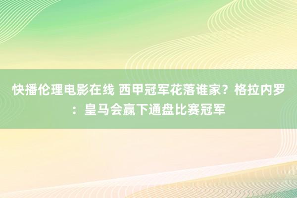 快播伦理电影在线 西甲冠军花落谁家？格拉内罗：皇马会赢下通盘比赛冠军