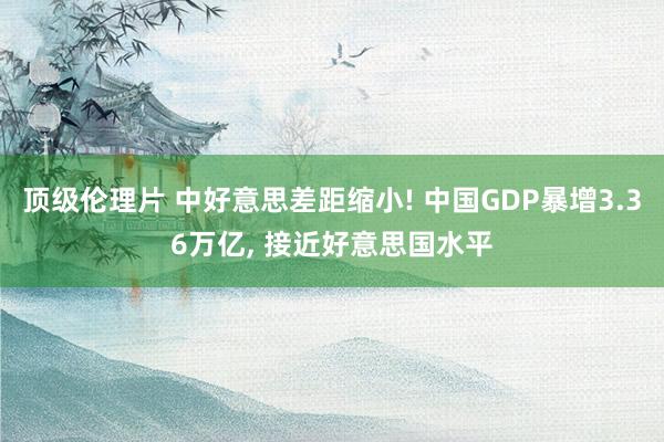 顶级伦理片 中好意思差距缩小! 中国GDP暴增3.36万亿， 接近好意思国水平