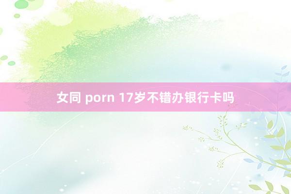 女同 porn 17岁不错办银行卡吗