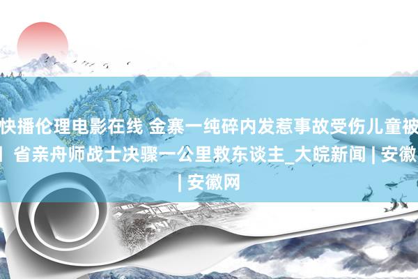 快播伦理电影在线 金寨一纯碎内发惹事故受伤儿童被困  省亲舟师战士决骤一公里救东谈主_大皖新闻 | 安徽网