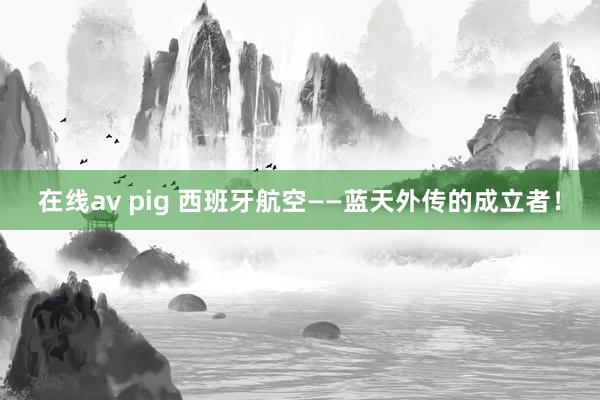 在线av pig 西班牙航空——蓝天外传的成立者！