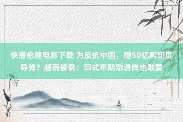 快播伦理电影下载 为反抗中国，砸50亿购印度导弹？越南被讽：印式布朗劝诱掸也敢要