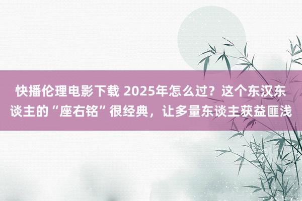 快播伦理电影下载 2025年怎么过？这个东汉东谈主的“座右铭”很经典，让多量东谈主获益匪浅