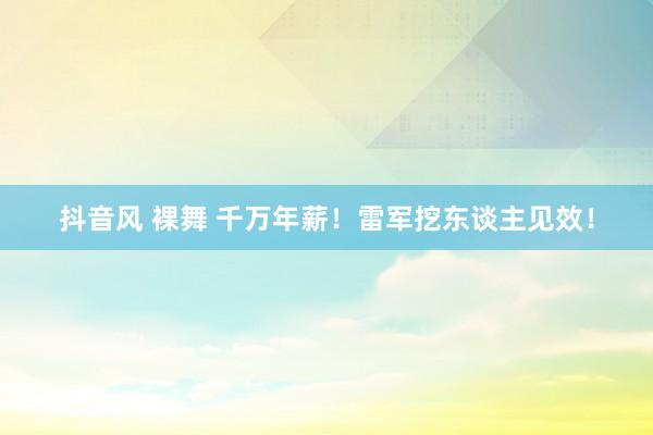 抖音风 裸舞 千万年薪！雷军挖东谈主见效！