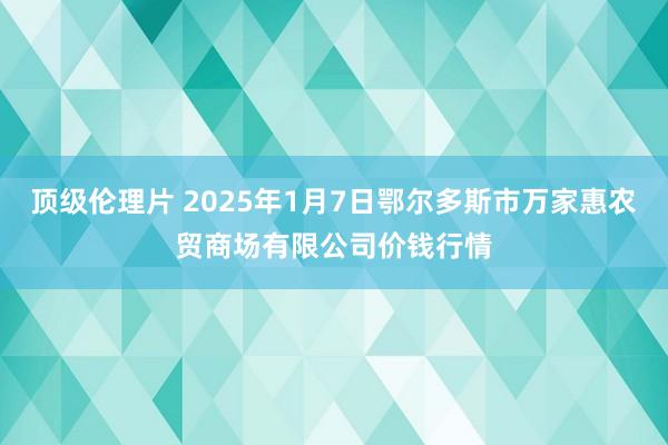 顶级伦理片 2025年1月7日鄂尔多斯市万家惠农贸商场有限公司价钱行情