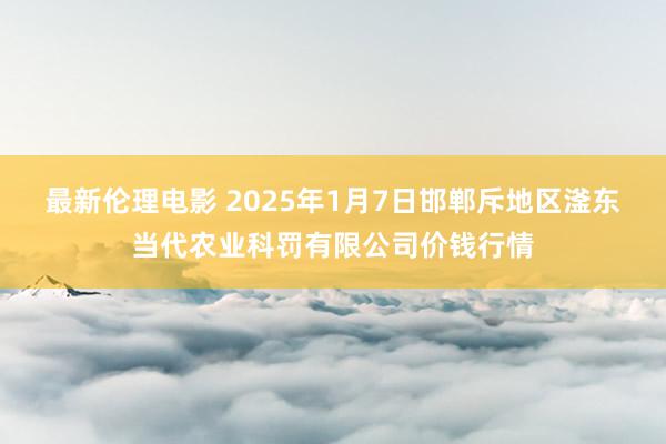 最新伦理电影 2025年1月7日邯郸斥地区滏东当代农业科罚有限公司价钱行情