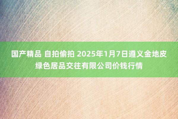 国产精品 自拍偷拍 2025年1月7日遵义金地皮绿色居品交往有限公司价钱行情