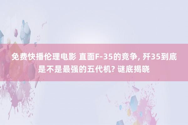 免费快播伦理电影 直面F-35的竞争, 歼35到底是不是最强的五代机? 谜底揭晓