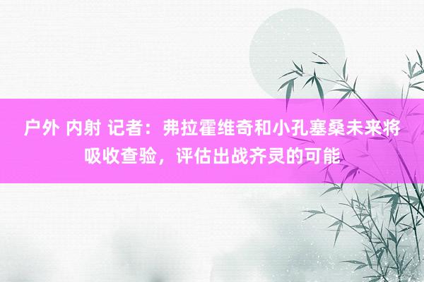 户外 内射 记者：弗拉霍维奇和小孔塞桑未来将吸收查验，评估出战齐灵的可能