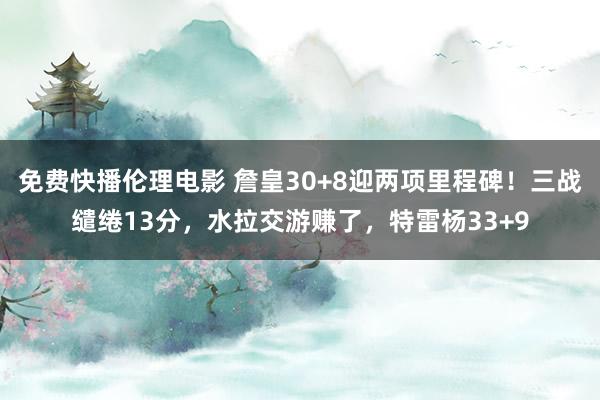 免费快播伦理电影 詹皇30+8迎两项里程碑！三战缱绻13分，水拉交游赚了，特雷杨33+9