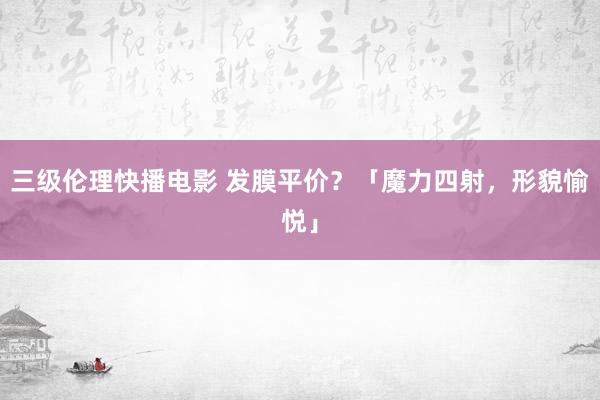 三级伦理快播电影 发膜平价？「魔力四射，形貌愉悦」