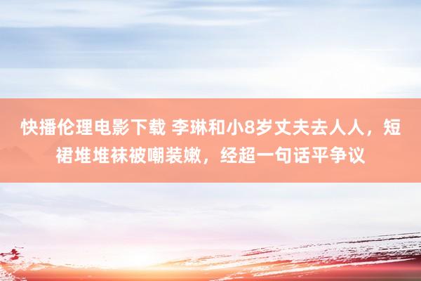 快播伦理电影下载 李琳和小8岁丈夫去人人，短裙堆堆袜被嘲装嫩，经超一句话平争议