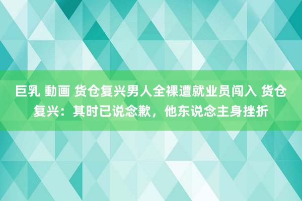 巨乳 動画 货仓复兴男人全裸遭就业员闯入 货仓复兴：其时已说念歉，他东说念主身挫折