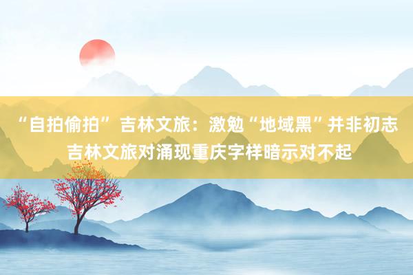 “自拍偷拍” 吉林文旅：激勉“地域黑”并非初志 吉林文旅对涌现重庆字样暗示对不起