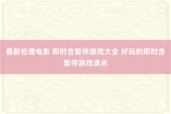 最新伦理电影 即时含暂停游戏大全 好玩的即时含暂停游戏清点