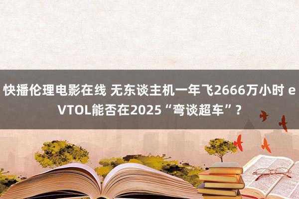 快播伦理电影在线 无东谈主机一年飞2666万小时 eVTOL能否在2025“弯谈超车”？