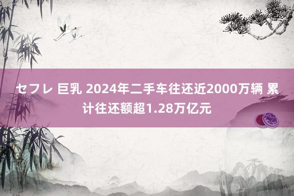 セフレ 巨乳 2024年二手车往还近2000万辆 累计往还额超1.28万亿元