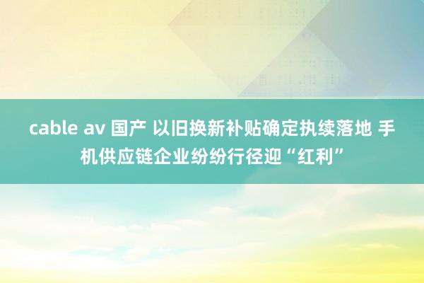 cable av 国产 以旧换新补贴确定执续落地 手机供应链企业纷纷行径迎“红利”