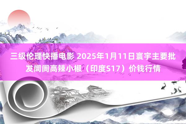 三级伦理快播电影 2025年1月11日寰宇主要批发阛阓高辣小椒（印度S17）价钱行情