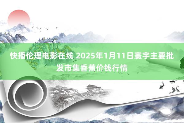 快播伦理电影在线 2025年1月11日寰宇主要批发市集香蕉价钱行情