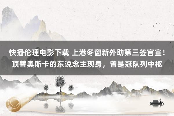 快播伦理电影下载 上港冬窗新外助第三签官宣！顶替奥斯卡的东说念主现身，曾是冠队列中枢