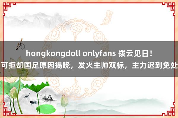 hongkongdoll onlyfans 拨云见日！李可拒却国足原因揭晓，发火主帅双标，主力迟到免处理