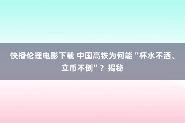 快播伦理电影下载 中国高铁为何能“杯水不洒、立币不倒”？揭秘