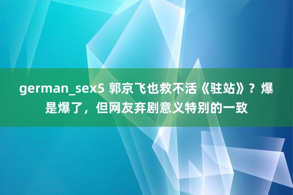 german_sex5 郭京飞也救不活《驻站》？爆是爆了，但网友弃剧意义特别的一致