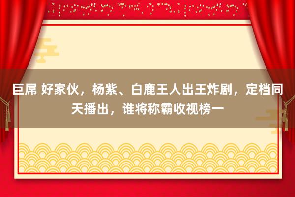 巨屌 好家伙，杨紫、白鹿王人出王炸剧，定档同天播出，谁将称霸收视榜一