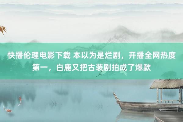 快播伦理电影下载 本以为是烂剧，开播全网热度第一，白鹿又把古装剧拍成了爆款