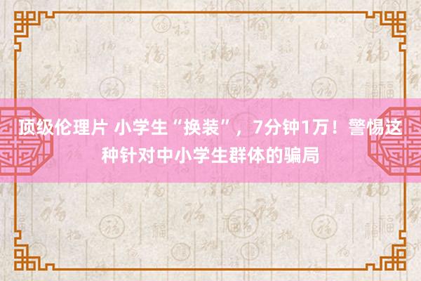 顶级伦理片 小学生“换装”，7分钟1万！警惕这种针对中小学生群体的骗局