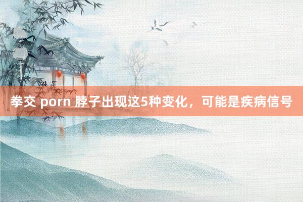 拳交 porn 脖子出现这5种变化，可能是疾病信号