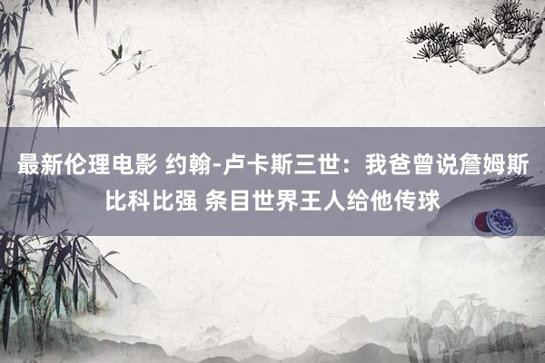 最新伦理电影 约翰-卢卡斯三世：我爸曾说詹姆斯比科比强 条目世界王人给他传球