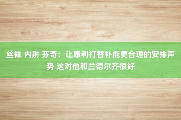 丝袜 内射 芬奇：让康利打替补能更合理的安排声势 这对他和兰德尔齐很好