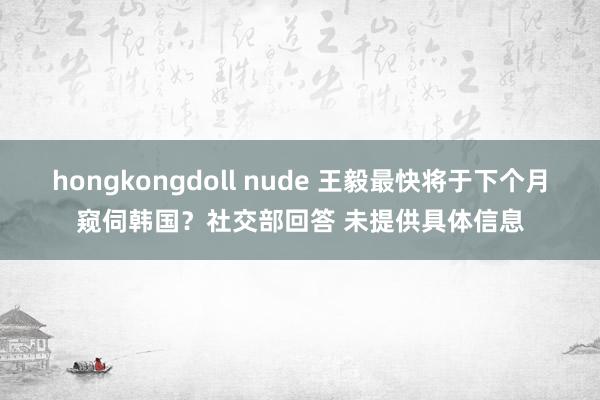 hongkongdoll nude 王毅最快将于下个月窥伺韩国？社交部回答 未提供具体信息