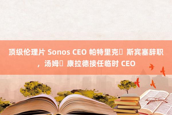 顶级伦理片 Sonos CEO 帕特里克・斯宾塞辞职，汤姆・康拉德接任临时 CEO