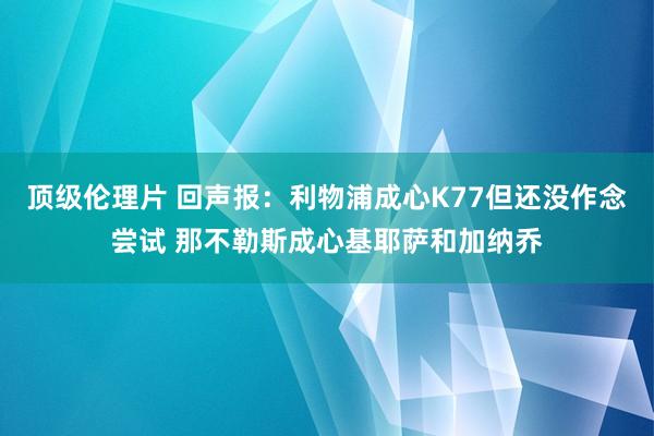 顶级伦理片 回声报：利物浦成心K77但还没作念尝试 那不勒斯成心基耶萨和加纳乔