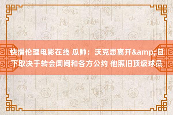 快播伦理电影在线 瓜帅：沃克思离开&目下取决于转会阛阓和各方公约 他照旧顶级球员