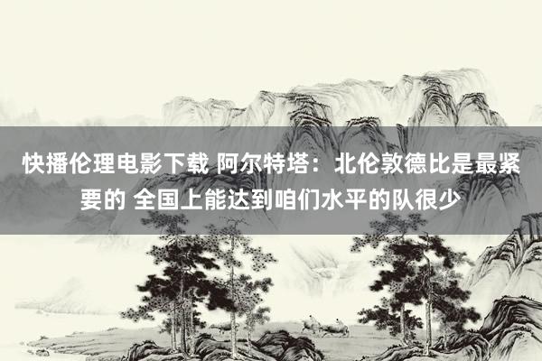 快播伦理电影下载 阿尔特塔：北伦敦德比是最紧要的 全国上能达到咱们水平的队很少