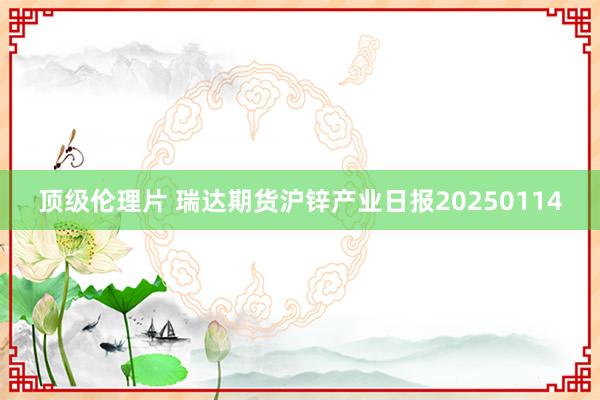 顶级伦理片 瑞达期货沪锌产业日报20250114