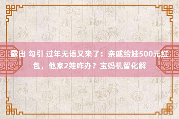 露出 勾引 过年无语又来了：亲戚给娃500元红包，他家2娃咋办？宝妈机智化解