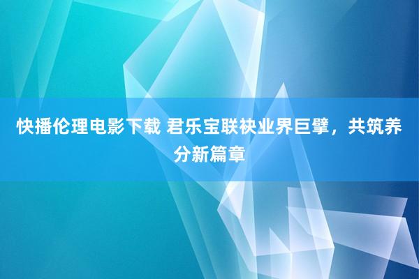 快播伦理电影下载 君乐宝联袂业界巨擘，共筑养分新篇章