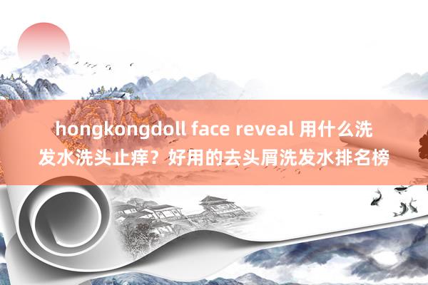 hongkongdoll face reveal 用什么洗发水洗头止痒？好用的去头屑洗发水排名榜