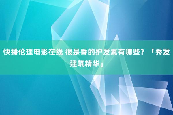 快播伦理电影在线 很是香的护发素有哪些？「秀发建筑精华」