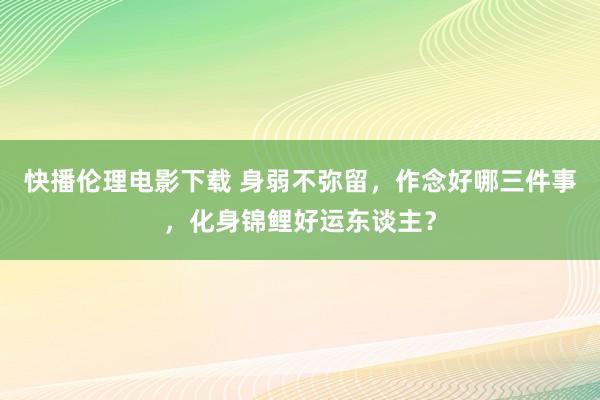 快播伦理电影下载 身弱不弥留，作念好哪三件事，化身锦鲤好运东谈主？