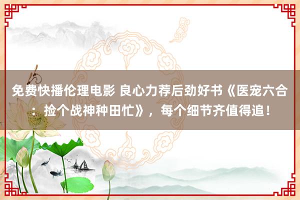 免费快播伦理电影 良心力荐后劲好书《医宠六合：捡个战神种田忙》，每个细节齐值得追！