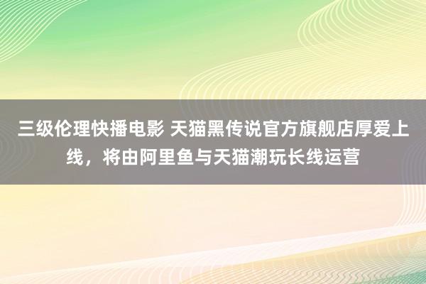 三级伦理快播电影 天猫黑传说官方旗舰店厚爱上线，将由阿里鱼与天猫潮玩长线运营